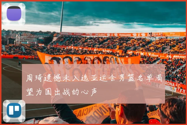 周琦遗憾未入选亚运会男篮名单渴望为国出战的心声
