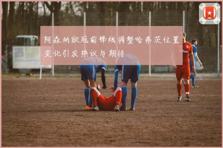 阿森纳欧冠前锋线调整哈弗茨位置变化引发热议与期待