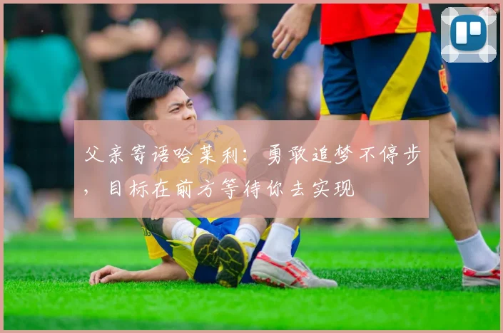 父亲寄语哈莱利：勇敢追梦不停步，目标在前方等待你去实现