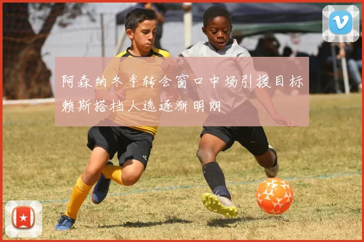 阿森纳冬季转会窗口中场引援目标赖斯搭档人选逐渐明朗