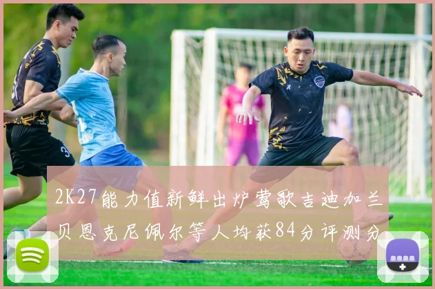2K27能力值新鲜出炉莺歌吉迪加兰贝恩克尼佩尔等人均获84分评测分析