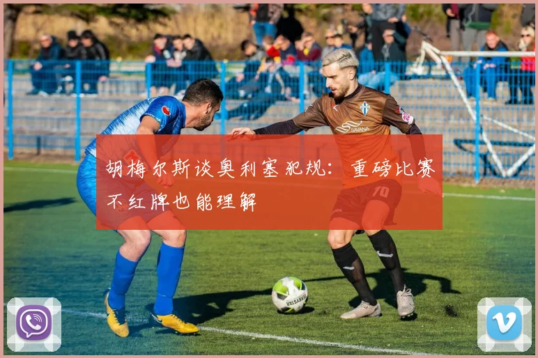 胡梅尔斯谈奥利塞犯规：重磅比赛不红牌也能理解