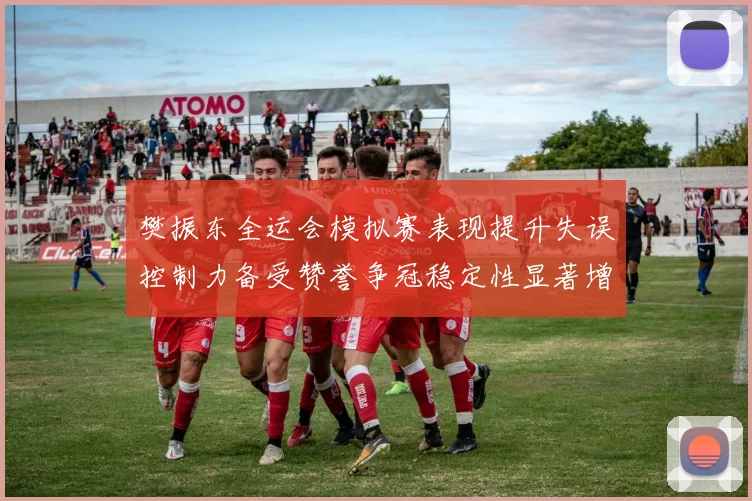樊振东全运会模拟赛表现提升失误控制力备受赞誉争冠稳定性显著增强