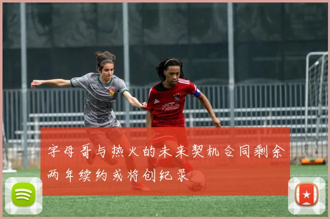 字母哥与热火的未来契机合同剩余两年续约或将创纪录