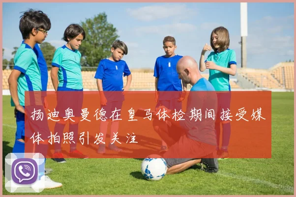 扬迪奥曼德在皇马体检期间接受媒体拍照引发关注